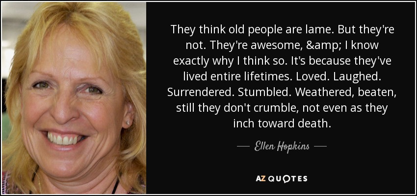 They think old people are lame. But they're not. They're awesome, & I know exactly why I think so. It's because they've lived entire lifetimes. Loved. Laughed. Surrendered. Stumbled. Weathered, beaten, still they don't crumble, not even as they inch toward death. - Ellen Hopkins