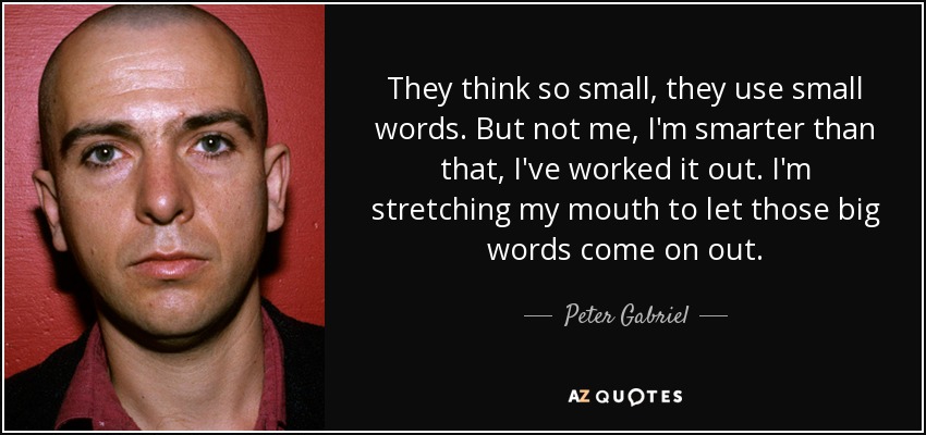 They think so small, they use small words. But not me, I'm smarter than that, I've worked it out. I'm stretching my mouth to let those big words come on out. - Peter Gabriel