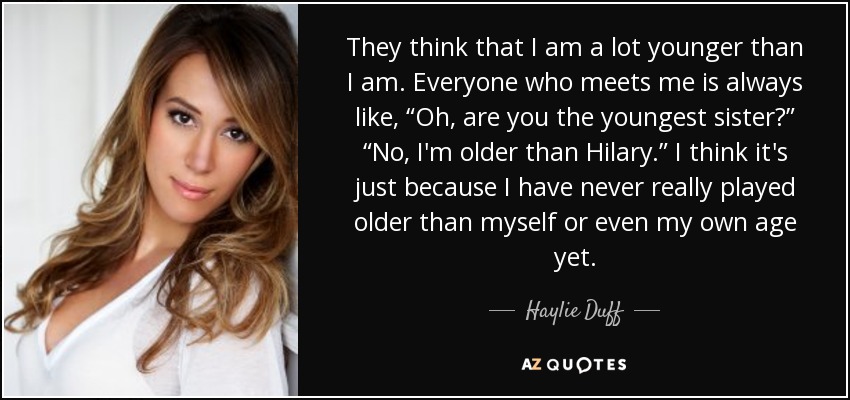 They think that I am a lot younger than I am. Everyone who meets me is always like, “Oh, are you the youngest sister?” “No, I'm older than Hilary.” I think it's just because I have never really played older than myself or even my own age yet. - Haylie Duff