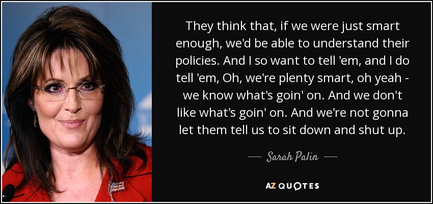 They think that, if we were just smart enough, we'd be able to understand their policies. And I so want to tell 'em, and I do tell 'em, Oh, we're plenty smart, oh yeah - we know what's goin' on. And we don't like what's goin' on. And we're not gonna let them tell us to sit down and shut up. - Sarah Palin