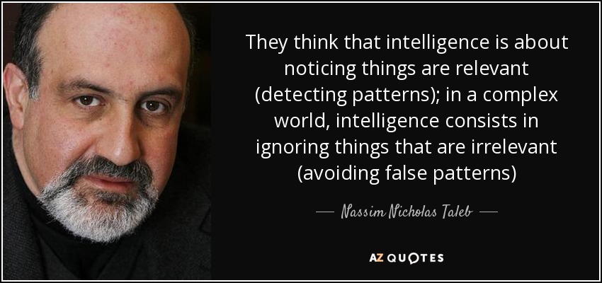 They think that intelligence is about noticing things are relevant (detecting patterns); in a complex world, intelligence consists in ignoring things that are irrelevant (avoiding false patterns) - Nassim Nicholas Taleb