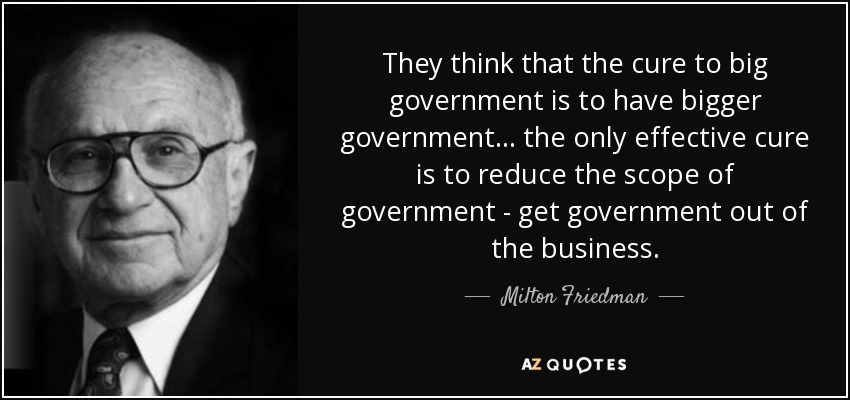 They think that the cure to big government is to have bigger government... the only effective cure is to reduce the scope of government - get government out of the business. - Milton Friedman