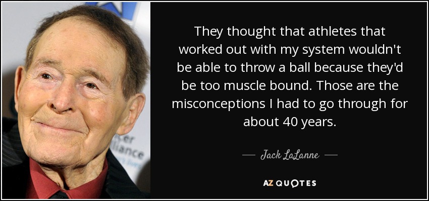 They thought that athletes that worked out with my system wouldn't be able to throw a ball because they'd be too muscle bound. Those are the misconceptions I had to go through for about 40 years. - Jack LaLanne