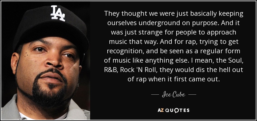 They thought we were just basically keeping ourselves underground on purpose. And it was just strange for people to approach music that way. And for rap, trying to get recognition, and be seen as a regular form of music like anything else. I mean, the Soul, R&B, Rock 'N Roll, they would dis the hell out of rap when it first came out. - Ice Cube