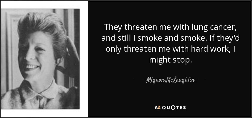 They threaten me with lung cancer, and still I smoke and smoke. If they'd only threaten me with hard work, I might stop. - Mignon McLaughlin