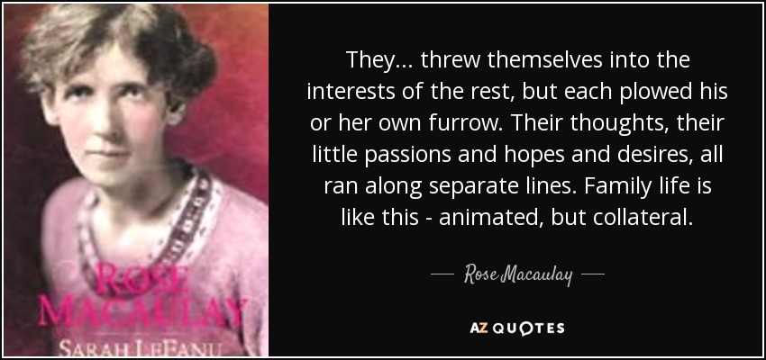 They... threw themselves into the interests of the rest, but each plowed his or her own furrow. Their thoughts, their little passions and hopes and desires, all ran along separate lines. Family life is like this - animated, but collateral. - Rose Macaulay