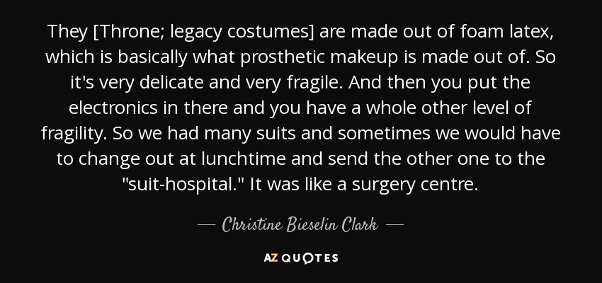 They [Throne; legacy costumes] are made out of foam latex, which is basically what prosthetic makeup is made out of. So it's very delicate and very fragile. And then you put the electronics in there and you have a whole other level of fragility. So we had many suits and sometimes we would have to change out at lunchtime and send the other one to the 
