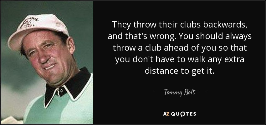 They throw their clubs backwards, and that's wrong. You should always throw a club ahead of you so that you don't have to walk any extra distance to get it. - Tommy Bolt