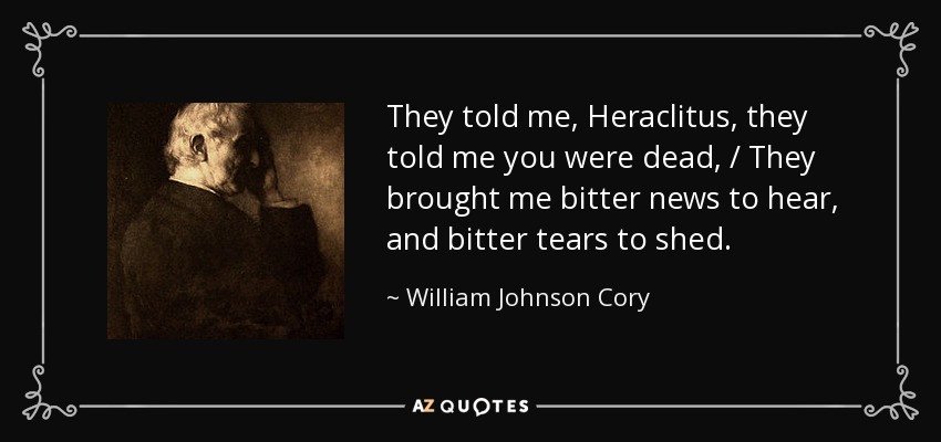 They told me, Heraclitus, they told me you were dead, / They brought me bitter news to hear, and bitter tears to shed. - William Johnson Cory