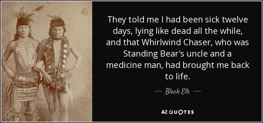 They told me I had been sick twelve days, lying like dead all the while, and that Whirlwind Chaser, who was Standing Bear's uncle and a medicine man, had brought me back to life. - Black Elk