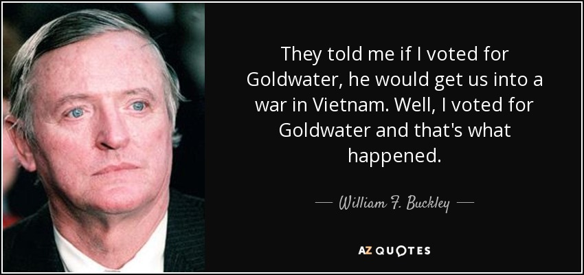 They told me if I voted for Goldwater, he would get us into a war in Vietnam. Well, I voted for Goldwater and that's what happened. - William F. Buckley, Jr.