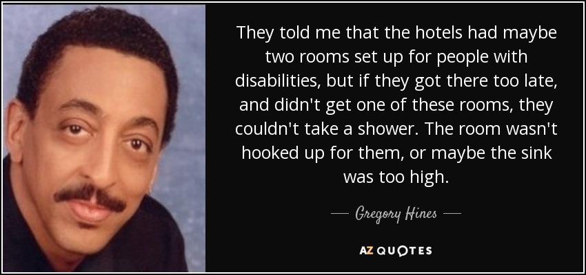 They told me that the hotels had maybe two rooms set up for people with disabilities, but if they got there too late, and didn't get one of these rooms, they couldn't take a shower. The room wasn't hooked up for them, or maybe the sink was too high. - Gregory Hines
