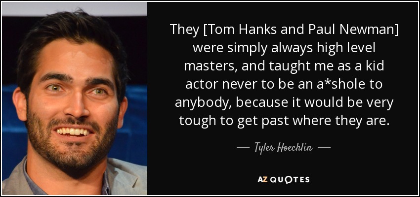 They [Tom Hanks and Paul Newman] were simply always high level masters, and taught me as a kid actor never to be an a*shole to anybody, because it would be very tough to get past where they are. - Tyler Hoechlin