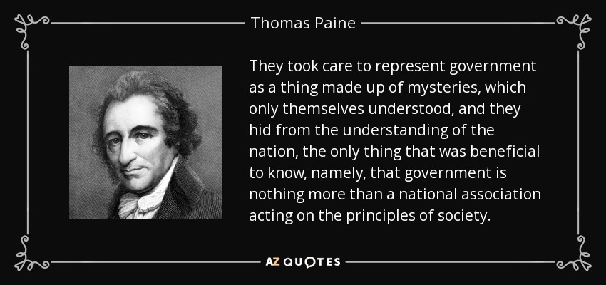They took care to represent government as a thing made up of mysteries, which only themselves understood, and they hid from the understanding of the nation, the only thing that was beneficial to know, namely, that government is nothing more than a national association acting on the principles of society. - Thomas Paine