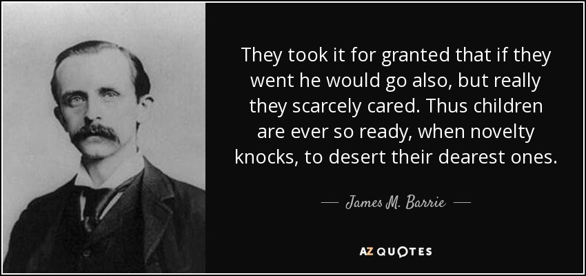 They took it for granted that if they went he would go also, but really they scarcely cared. Thus children are ever so ready, when novelty knocks, to desert their dearest ones. - James M. Barrie