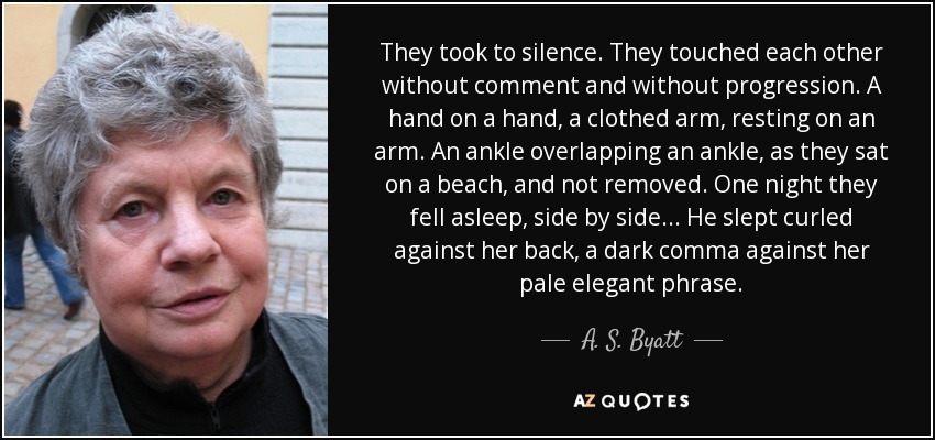 They took to silence. They touched each other without comment and without progression. A hand on a hand, a clothed arm, resting on an arm. An ankle overlapping an ankle, as they sat on a beach, and not removed. One night they fell asleep, side by side... He slept curled against her back, a dark comma against her pale elegant phrase. - A. S. Byatt