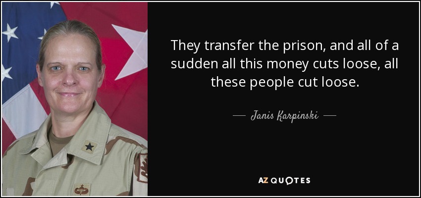They transfer the prison, and all of a sudden all this money cuts loose, all these people cut loose. - Janis Karpinski
