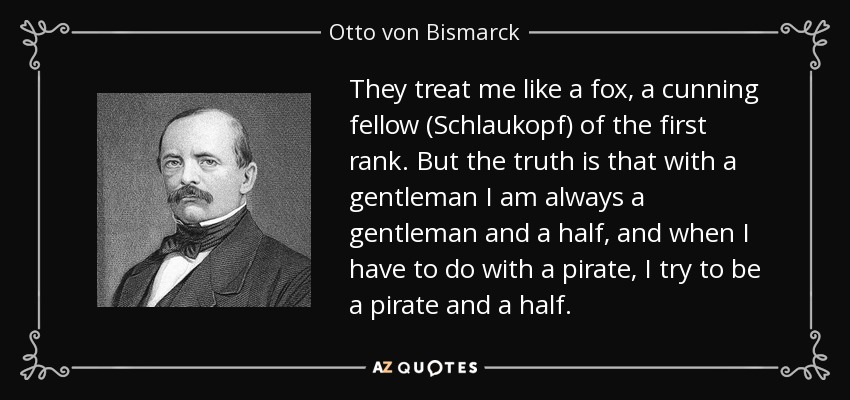 They treat me like a fox, a cunning fellow (Schlaukopf) of the first rank. But the truth is that with a gentleman I am always a gentleman and a half, and when I have to do with a pirate, I try to be a pirate and a half. - Otto von Bismarck