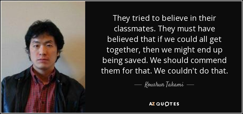 They tried to believe in their classmates. They must have believed that if we could all get together, then we might end up being saved. We should commend them for that. We couldn't do that. - Koushun Takami