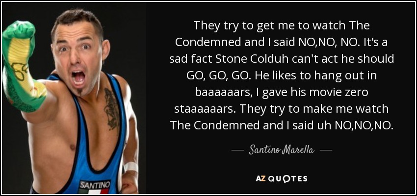 They try to get me to watch The Condemned and I said NO,NO, NO. It's a sad fact Stone Colduh can't act he should GO, GO, GO. He likes to hang out in baaaaaars, I gave his movie zero staaaaaars. They try to make me watch The Condemned and I said uh NO,NO,NO. - Santino Marella