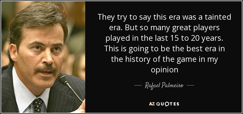 They try to say this era was a tainted era. But so many great players played in the last 15 to 20 years. This is going to be the best era in the history of the game in my opinion - Rafael Palmeiro