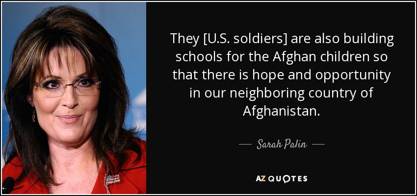 They [U.S. soldiers] are also building schools for the Afghan children so that there is hope and opportunity in our neighboring country of Afghanistan. - Sarah Palin