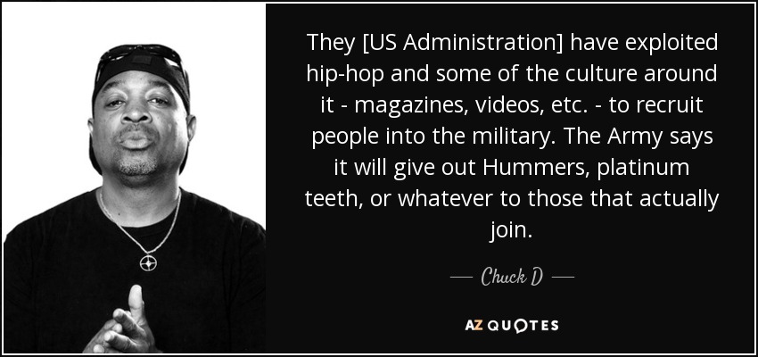 They [US Administration] have exploited hip-hop and some of the culture around it - magazines, videos, etc. - to recruit people into the military. The Army says it will give out Hummers, platinum teeth, or whatever to those that actually join. - Chuck D
