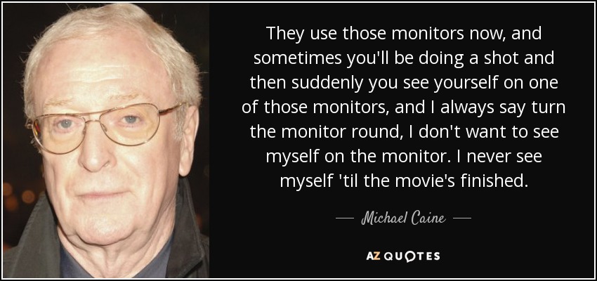 They use those monitors now, and sometimes you'll be doing a shot and then suddenly you see yourself on one of those monitors, and I always say turn the monitor round, I don't want to see myself on the monitor. I never see myself 'til the movie's finished. - Michael Caine