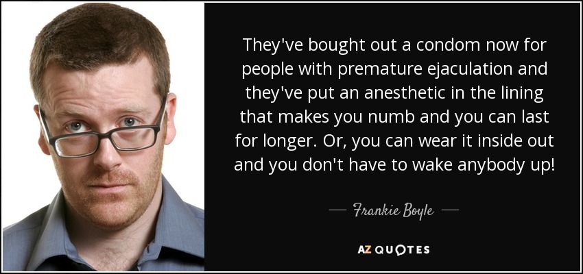 They've bought out a condom now for people with premature ejaculation and they've put an anesthetic in the lining that makes you numb and you can last for longer. Or, you can wear it inside out and you don't have to wake anybody up! - Frankie Boyle