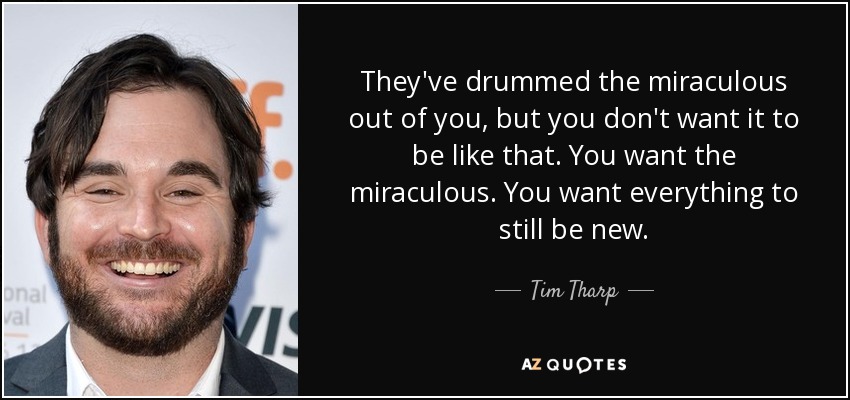 They've drummed the miraculous out of you, but you don't want it to be like that. You want the miraculous. You want everything to still be new. - Tim Tharp