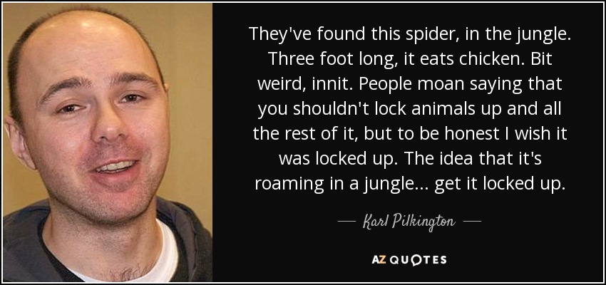 They've found this spider, in the jungle. Three foot long, it eats chicken. Bit weird, innit. People moan saying that you shouldn't lock animals up and all the rest of it, but to be honest I wish it was locked up. The idea that it's roaming in a jungle... get it locked up. - Karl Pilkington