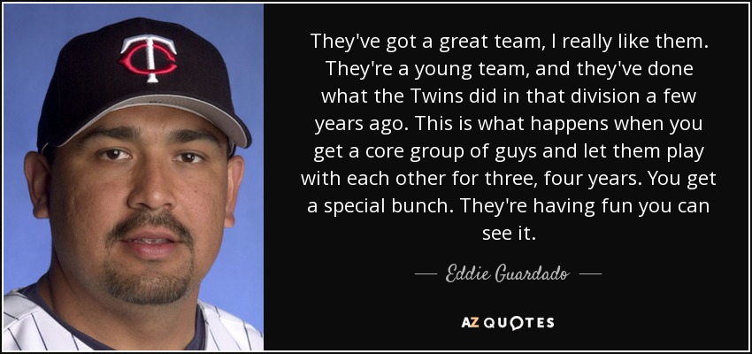 They've got a great team, I really like them. They're a young team, and they've done what the Twins did in that division a few years ago. This is what happens when you get a core group of guys and let them play with each other for three, four years. You get a special bunch. They're having fun you can see it. - Eddie Guardado