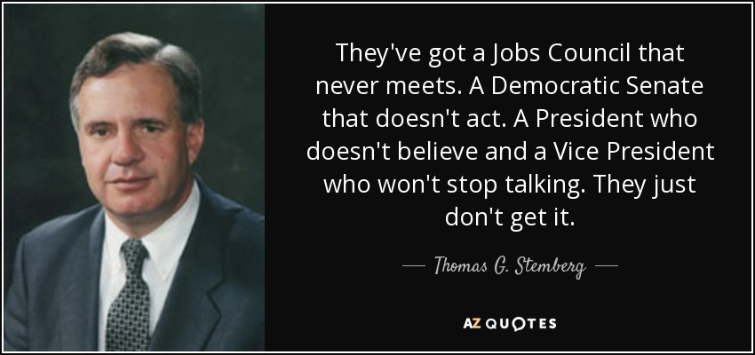 They've got a Jobs Council that never meets. A Democratic Senate that doesn't act. A President who doesn't believe and a Vice President who won't stop talking. They just don't get it. - Thomas G. Stemberg