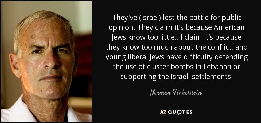 They've (Israel) lost the battle for public opinion. They claim it's because American Jews know too little.. I claim it's because they know too much about the conflict, and young liberal Jews have difficulty defending the use of cluster bombs in Lebanon or supporting the Israeli settlements. - Norman Finkelstein