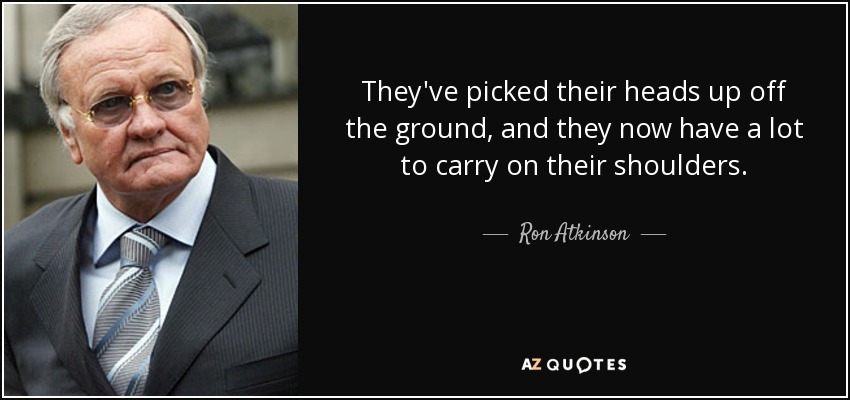 They've picked their heads up off the ground, and they now have a lot to carry on their shoulders. - Ron Atkinson