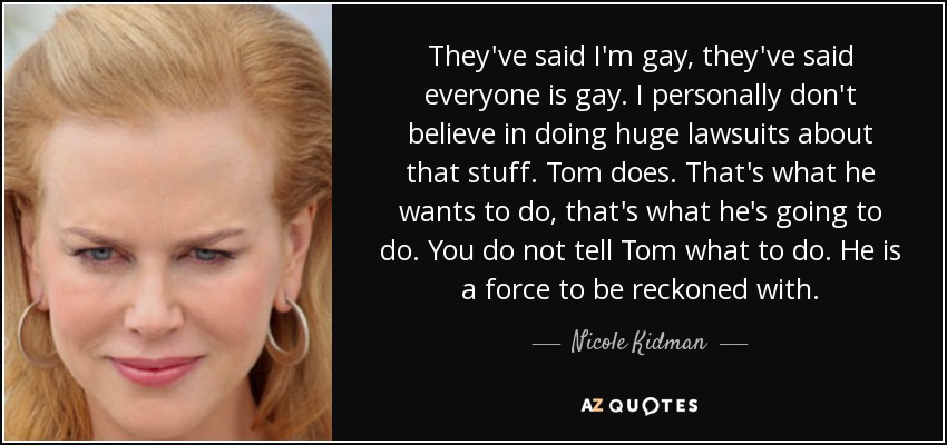 They've said I'm gay, they've said everyone is gay. I personally don't believe in doing huge lawsuits about that stuff. Tom does. That's what he wants to do, that's what he's going to do. You do not tell Tom what to do. He is a force to be reckoned with. - Nicole Kidman