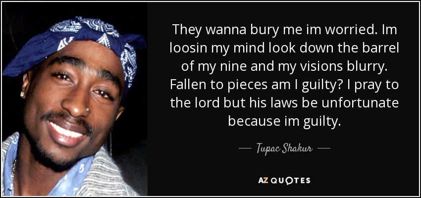 They wanna bury me im worried. Im loosin my mind look down the barrel of my nine and my visions blurry. Fallen to pieces am I guilty? I pray to the lord but his laws be unfortunate because im guilty. - Tupac Shakur