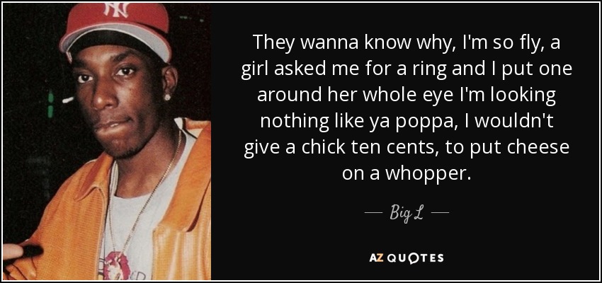 They wanna know why, I'm so fly, a girl asked me for a ring and I put one around her whole eye I'm looking nothing like ya poppa, I wouldn't give a chick ten cents, to put cheese on a whopper. - Big L