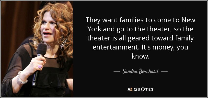 They want families to come to New York and go to the theater, so the theater is all geared toward family entertainment. It's money, you know. - Sandra Bernhard