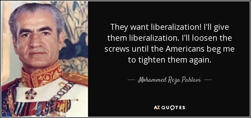 They want liberalization! I'll give them liberalization. I'll loosen the screws until the Americans beg me to tighten them again. - Mohammed Reza Pahlavi