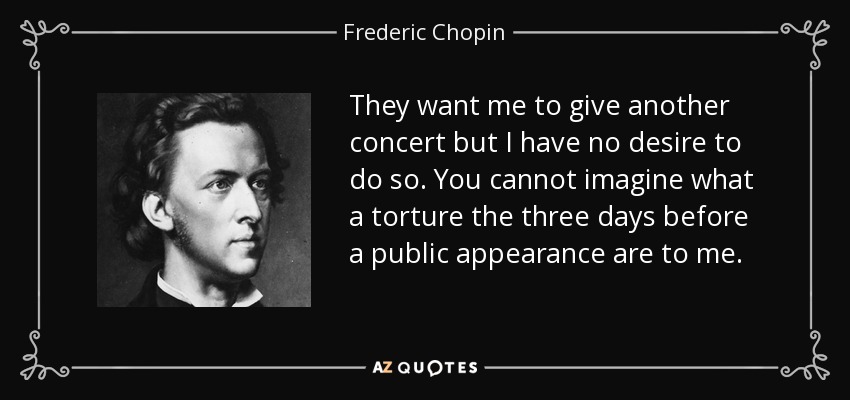They want me to give another concert but I have no desire to do so. You cannot imagine what a torture the three days before a public appearance are to me. - Frederic Chopin