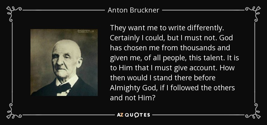 They want me to write differently. Certainly I could, but I must not. God has chosen me from thousands and given me, of all people, this talent. It is to Him that I must give account. How then would I stand there before Almighty God, if I followed the others and not Him? - Anton Bruckner