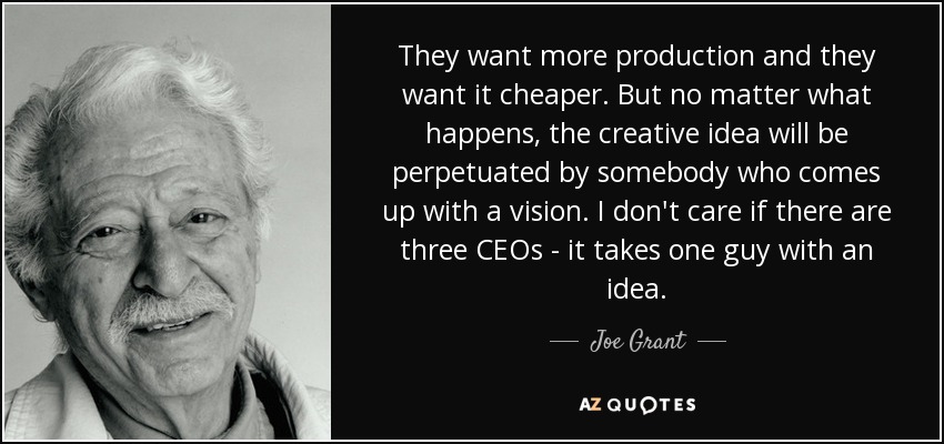 They want more production and they want it cheaper. But no matter what happens, the creative idea will be perpetuated by somebody who comes up with a vision. I don't care if there are three CEOs - it takes one guy with an idea. - Joe Grant