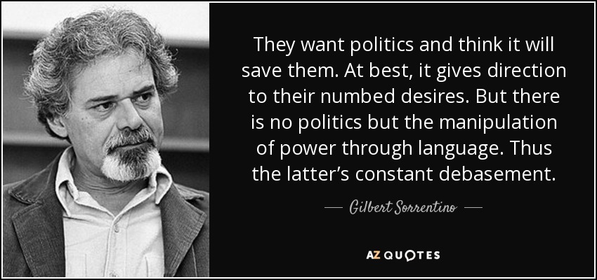 They want politics and think it will save them. At best, it gives direction to their numbed desires. But there is no politics but the manipulation of power through language. Thus the latter’s constant debasement. - Gilbert Sorrentino