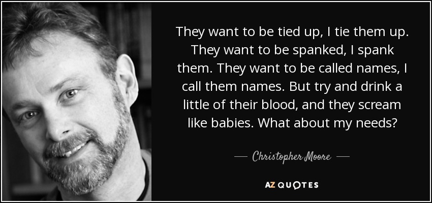 They want to be tied up, I tie them up. They want to be spanked, I spank them. They want to be called names, I call them names. But try and drink a little of their blood, and they scream like babies. What about my needs? - Christopher Moore