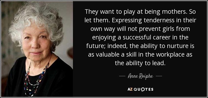 They want to play at being mothers. So let them. Expressing tenderness in their own way will not prevent girls from enjoying a successful career in the future; indeed, the ability to nurture is as valuable a skill in the workplace as the ability to lead. - Anne Roiphe