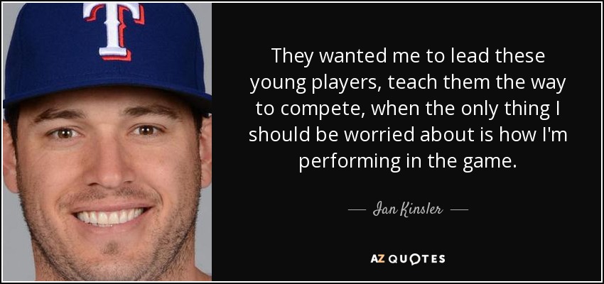 They wanted me to lead these young players, teach them the way to compete, when the only thing I should be worried about is how I'm performing in the game. - Ian Kinsler
