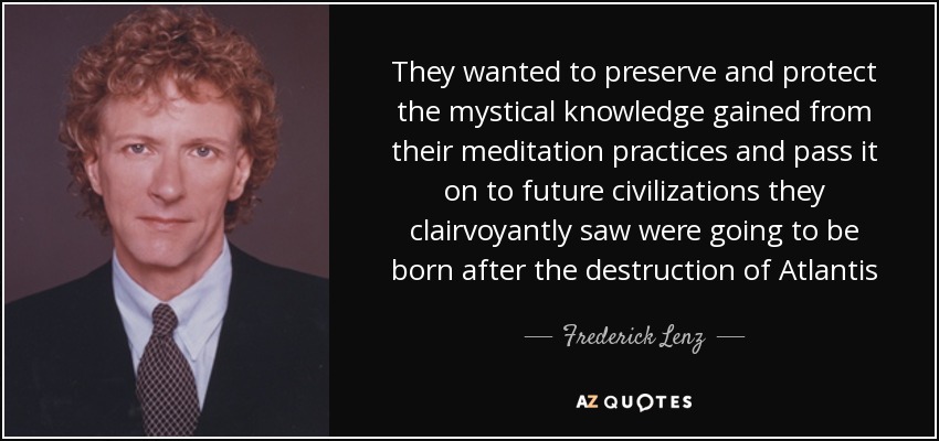 They wanted to preserve and protect the mystical knowledge gained from their meditation practices and pass it on to future civilizations they clairvoyantly saw were going to be born after the destruction of Atlantis - Frederick Lenz