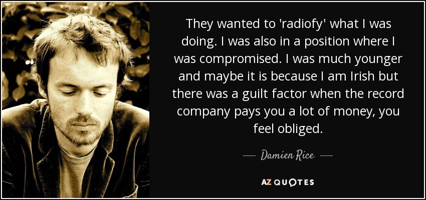 They wanted to 'radiofy' what I was doing. I was also in a position where I was compromised. I was much younger and maybe it is because I am Irish but there was a guilt factor when the record company pays you a lot of money, you feel obliged. - Damien Rice