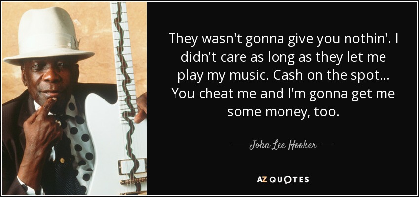 They wasn't gonna give you nothin'. I didn't care as long as they let me play my music. Cash on the spot... You cheat me and I'm gonna get me some money, too. - John Lee Hooker